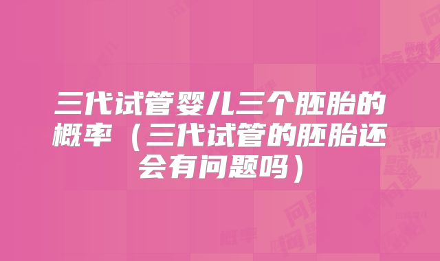 三代试管婴儿三个胚胎的概率（三代试管的胚胎还会有问题吗）