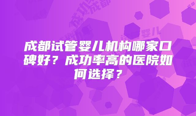 成都试管婴儿机构哪家口碑好?成功率高的医院如何选择?