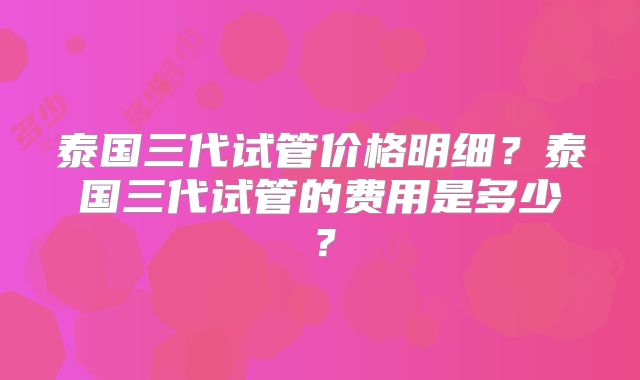 泰国三代试管价格明细？泰国三代试管的费用是多少？