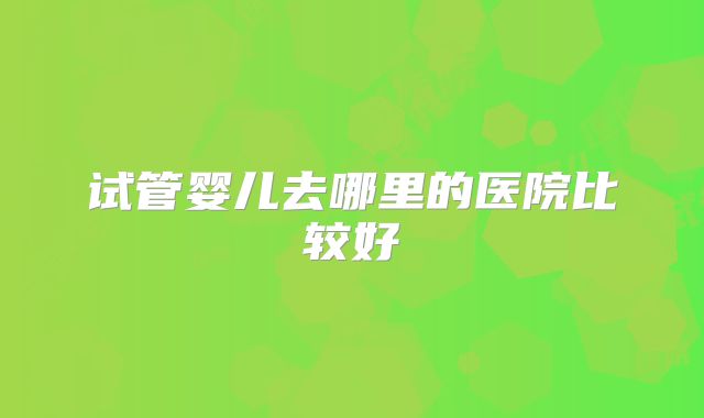 试管婴儿去哪里的医院比较好