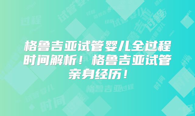 格鲁吉亚试管婴儿全过程时间解析！格鲁吉亚试管亲身经历！