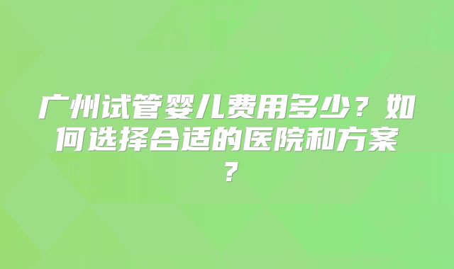 广州试管婴儿费用多少？如何选择合适的医院和方案？