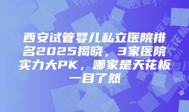 西安试管婴儿私立医院排名2025揭晓,3家医院实力大PK,哪家是天花板一目了然
