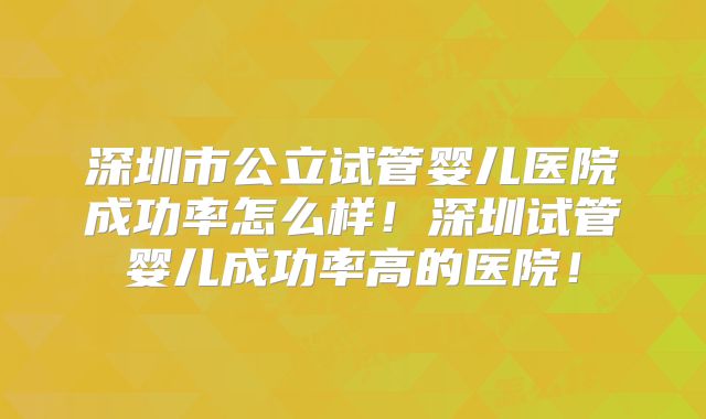 深圳市公立试管婴儿医院成功率怎么样!深圳试管婴儿成功率高的医院!