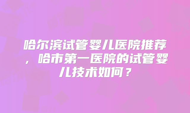哈尔滨试管婴儿医院推荐,哈市第一医院的试管婴儿技术如何?