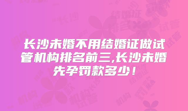 长沙未婚不用结婚证做试管机构排名前三,长沙未婚先孕罚款多少！