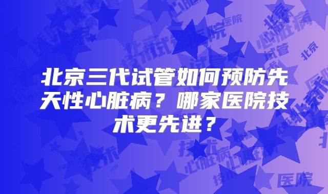 北京三代试管如何预防先天性心脏病?哪家医院技术更先进?