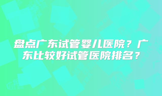 盘点广东试管婴儿医院?广东比较好试管医院排名?