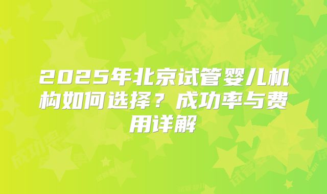 2025年北京试管婴儿机构如何选择?成功率与费用详解