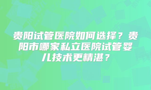 贵阳试管医院如何选择?贵阳市哪家私立医院试管婴儿技术更精湛?