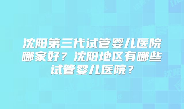 沈阳第三代试管婴儿医院哪家好？沈阳地区有哪些试管婴儿医院？