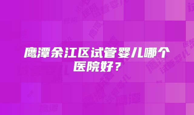 鹰潭余江区试管婴儿哪个医院好?