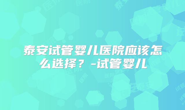 泰安试管婴儿医院应该怎么选择?-试管婴儿