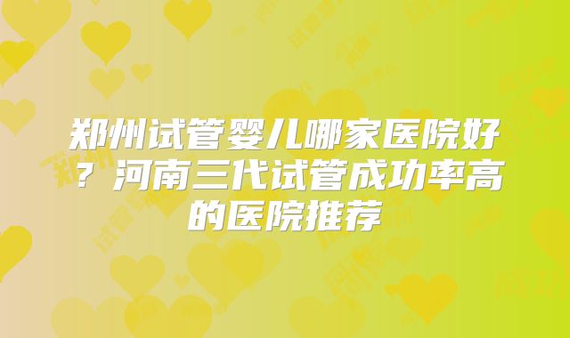 郑州试管婴儿哪家医院好?河南三代试管成功率高的医院推荐