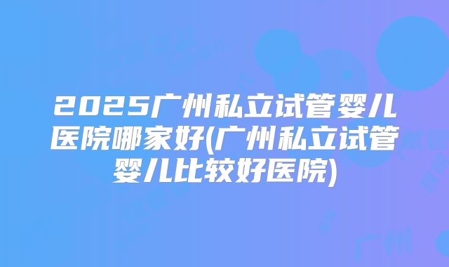 2025广州私立试管婴儿医院哪家好(广州私立试管婴儿比较好医院)