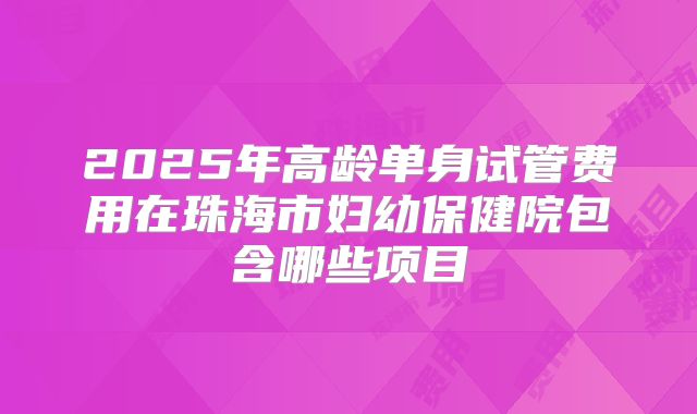 2025年高龄单身试管费用在珠海市妇幼保健院包含哪些项目