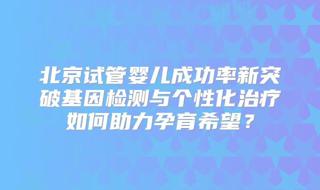 北京试管婴儿成功率新突破基因检测与个性化治疗如何助力孕育希望?