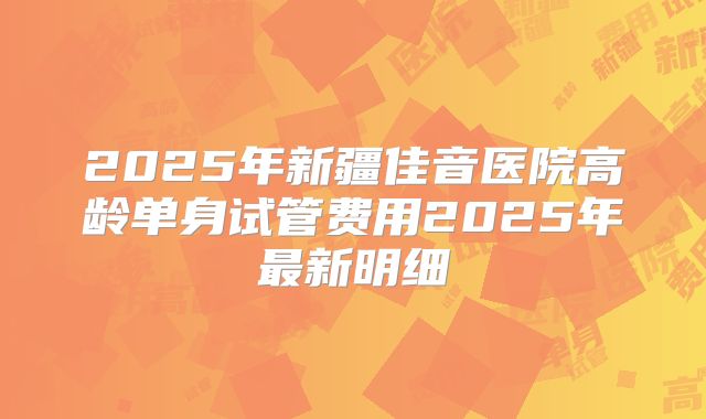 2025年新疆佳音医院高龄单身试管费用2025年最新明细