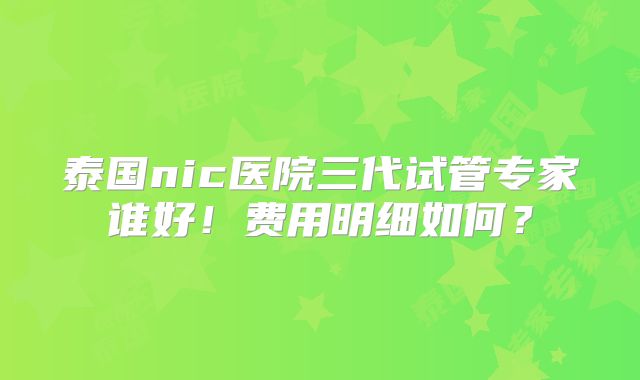 泰国nic医院三代试管专家谁好!费用明细如何?