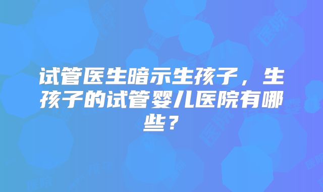 试管医生暗示生孩子,生孩子的试管婴儿医院有哪些?