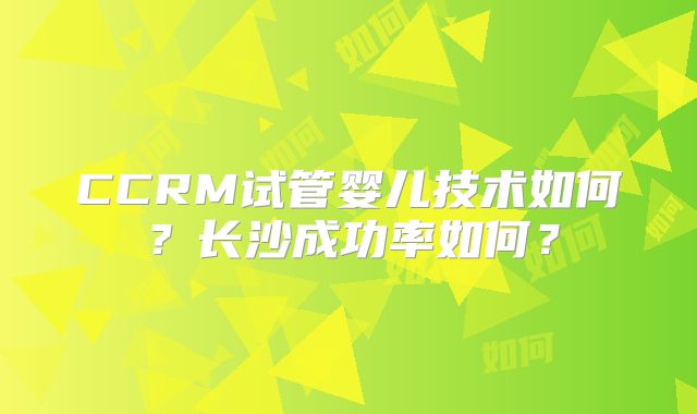 CCRM试管婴儿技术如何？长沙成功率如何？