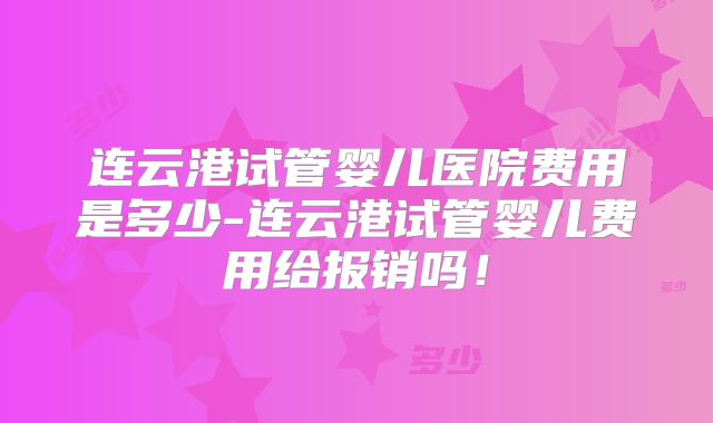 连云港试管婴儿医院费用是多少-连云港试管婴儿费用给报销吗！