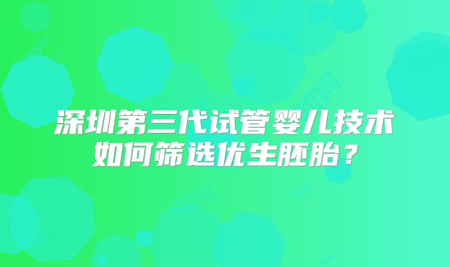 深圳第三代试管婴儿技术如何筛选优生胚胎?