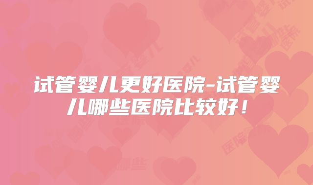试管婴儿更好医院-试管婴儿哪些医院比较好!