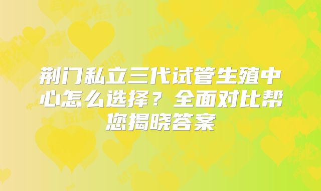 荆门私立三代试管生殖中心怎么选择？全面对比帮您揭晓答案