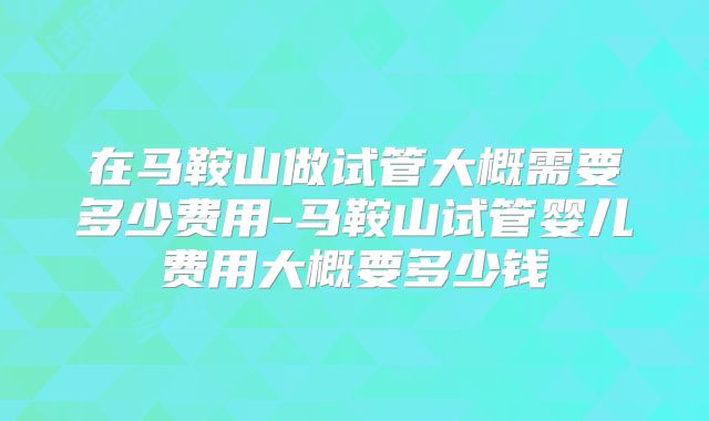 在马鞍山做试管大概需要多少费用-马鞍山试管婴儿费用大概要多少钱