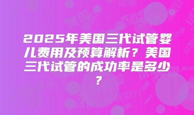 2025年美国三代试管婴儿费用及预算解析?美国三代试管的成功率是多少?