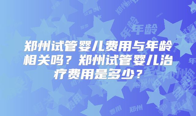 郑州试管婴儿费用与年龄相关吗?郑州试管婴儿治疗费用是多少?