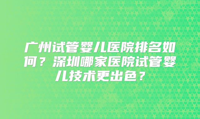 广州试管婴儿医院排名如何?深圳哪家医院试管婴儿技术更出色?