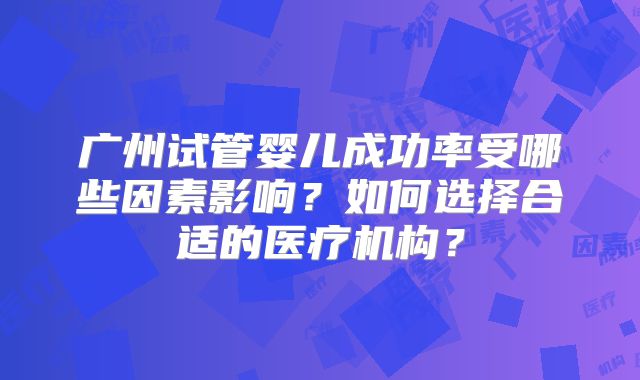 广州试管婴儿成功率受哪些因素影响?如何选择合适的医疗机构?