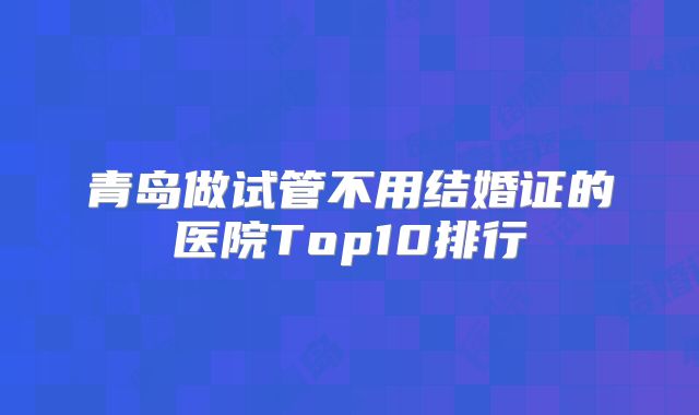 青岛做试管不用结婚证的医院Top10排行
