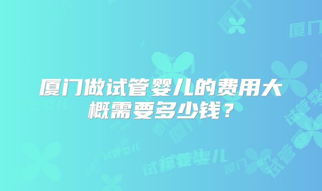 厦门做试管婴儿的费用大概需要多少钱?