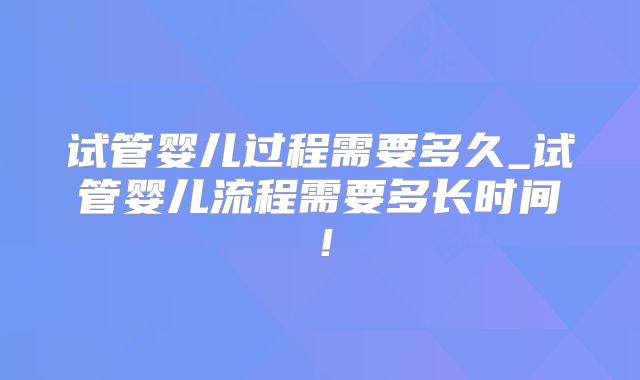 试管婴儿过程需要多久_试管婴儿流程需要多长时间！