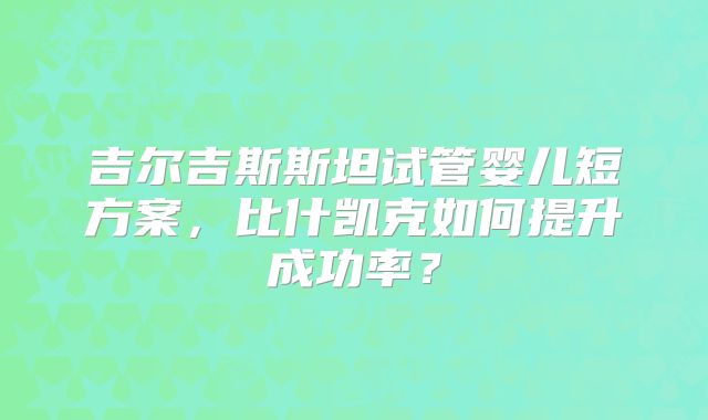 吉尔吉斯斯坦试管婴儿短方案,比什凯克如何提升成功率?