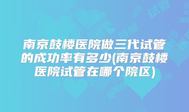 南京鼓楼医院做三代试管的成功率有多少(南京鼓楼医院试管在哪个院区)