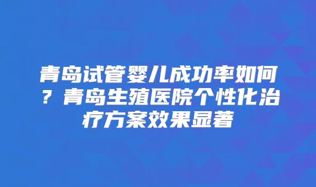 青岛试管婴儿成功率如何？青岛生殖医院个性化治疗方案效果显著