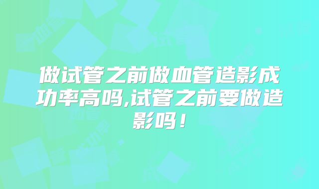 做试管之前做血管造影成功率高吗,试管之前要做造影吗！