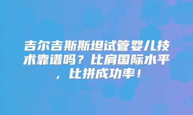 吉尔吉斯斯坦试管婴儿技术靠谱吗?比肩国际水平,比拼成功率!
