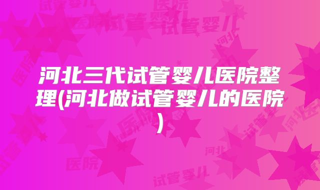 河北三代试管婴儿医院整理(河北做试管婴儿的医院)