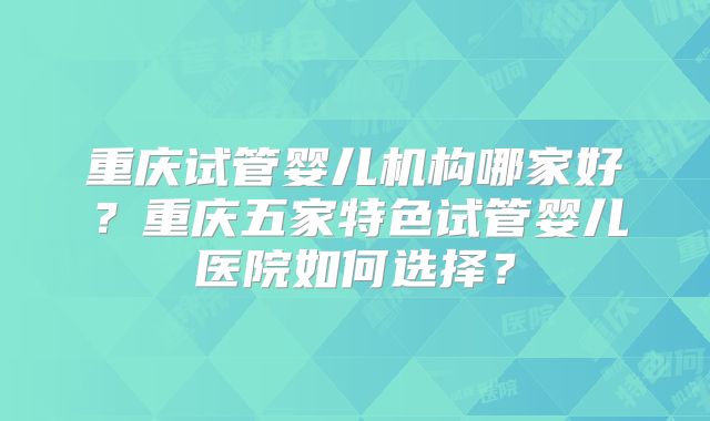 重庆试管婴儿机构哪家好？重庆五家特色试管婴儿医院如何选择？