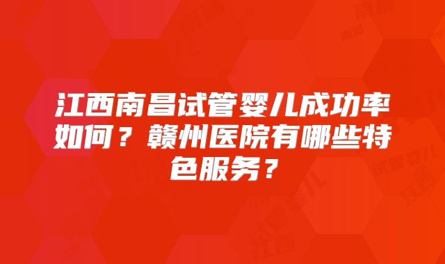 江西南昌试管婴儿成功率如何?赣州医院有哪些特色服务?