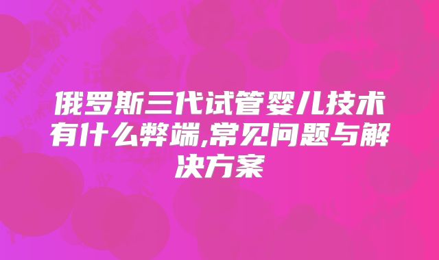 俄罗斯三代试管婴儿技术有什么弊端,常见问题与解决方案