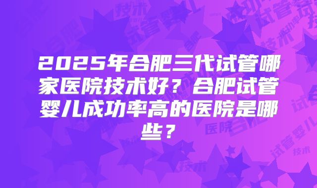 2025年合肥三代试管哪家医院技术好?合肥试管婴儿成功率高的医院是哪些?