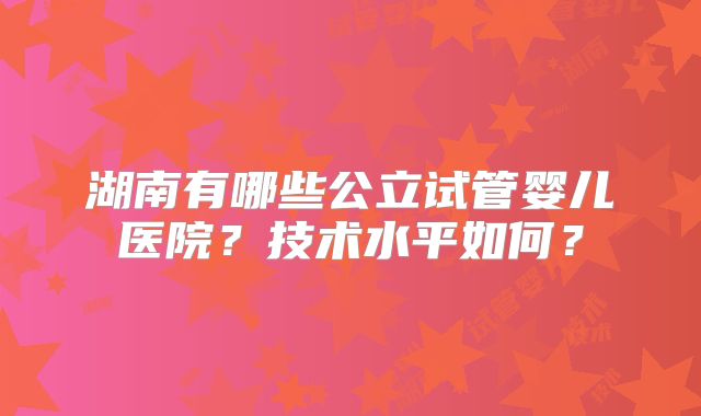 湖南有哪些公立试管婴儿医院？技术水平如何？