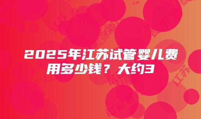 2025年江苏试管婴儿费用多少钱?大约3