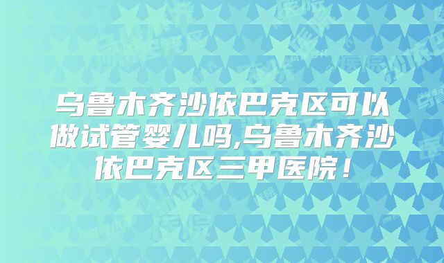 乌鲁木齐沙依巴克区可以做试管婴儿吗,乌鲁木齐沙依巴克区三甲医院!